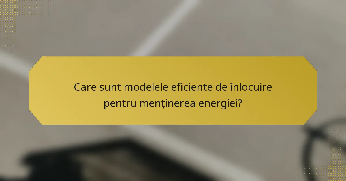 Care sunt modelele eficiente de înlocuire pentru menținerea energiei?